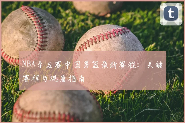 NBA季后赛中国男篮最新赛程:关键赛程与观看指南