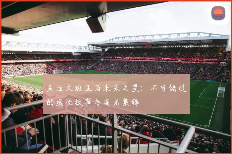 关注文班亚马未来之星：不可错过的成长故事与高光集锦