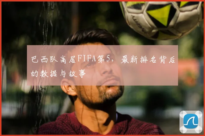 巴西队高居FIFA第5，最新排名背后的数据与故事