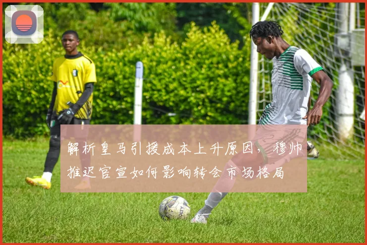 解析皇马引援成本上升原因，穆帅推迟官宣如何影响转会市场格局