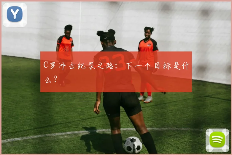 C罗冲击纪录之路：下一个目标是什么？