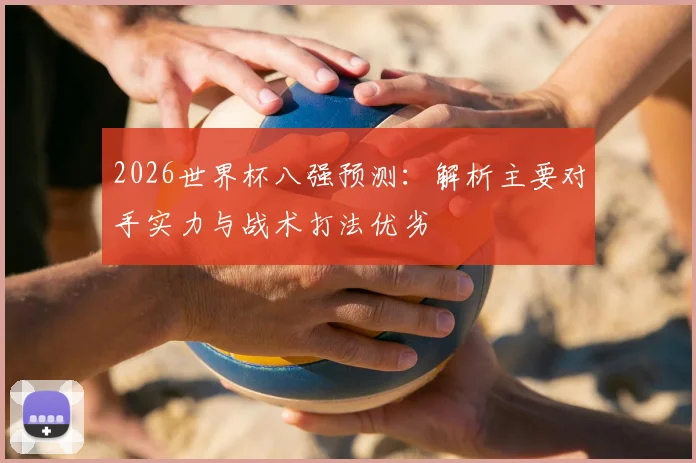 2026世界杯八强预测:解析主要对手实力与战术打法优劣