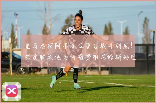皇马名宿阿韦洛亚誓言战斗到底!深度解读他为何盛赞维尼修斯姆巴佩同为顶级