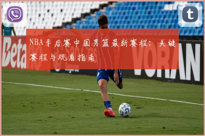 NBA季后赛中国男篮最新赛程：关键赛程与观看指南