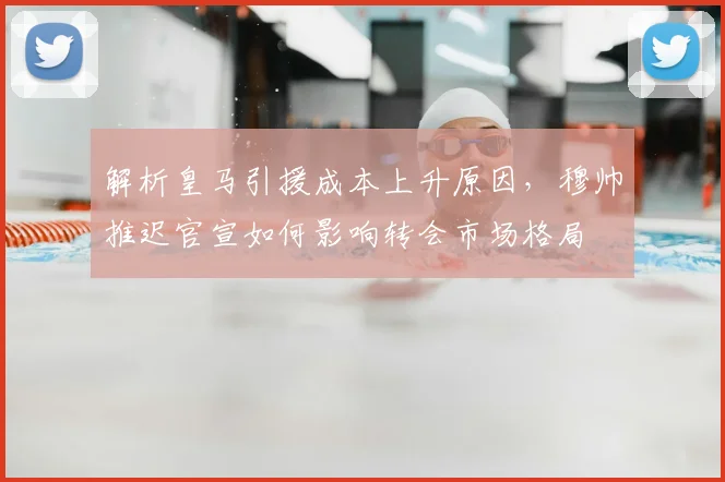 解析皇马引援成本上升原因，穆帅推迟官宣如何影响转会市场格局
