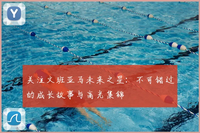 关注文班亚马未来之星:不可错过的成长故事与高光集锦